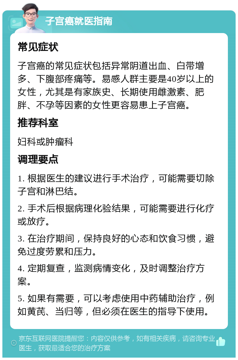 子宫癌就医指南 常见症状 子宫癌的常见症状包括异常阴道出血、白带增多、下腹部疼痛等。易感人群主要是40岁以上的女性，尤其是有家族史、长期使用雌激素、肥胖、不孕等因素的女性更容易患上子宫癌。 推荐科室 妇科或肿瘤科 调理要点 1. 根据医生的建议进行手术治疗，可能需要切除子宫和淋巴结。 2. 手术后根据病理化验结果，可能需要进行化疗或放疗。 3. 在治疗期间，保持良好的心态和饮食习惯，避免过度劳累和压力。 4. 定期复查，监测病情变化，及时调整治疗方案。 5. 如果有需要，可以考虑使用中药辅助治疗，例如黄芪、当归等，但必须在医生的指导下使用。