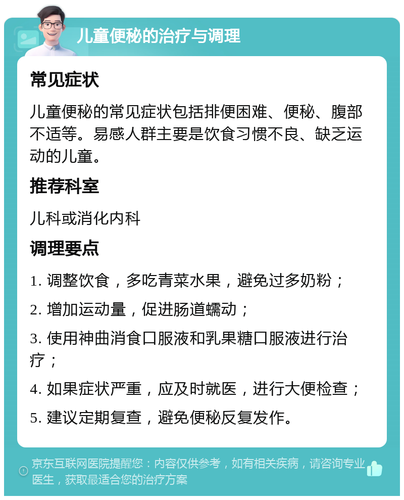 儿童便秘的治疗与调理 常见症状 儿童便秘的常见症状包括排便困难、便秘、腹部不适等。易感人群主要是饮食习惯不良、缺乏运动的儿童。 推荐科室 儿科或消化内科 调理要点 1. 调整饮食，多吃青菜水果，避免过多奶粉； 2. 增加运动量，促进肠道蠕动； 3. 使用神曲消食口服液和乳果糖口服液进行治疗； 4. 如果症状严重，应及时就医，进行大便检查； 5. 建议定期复查，避免便秘反复发作。