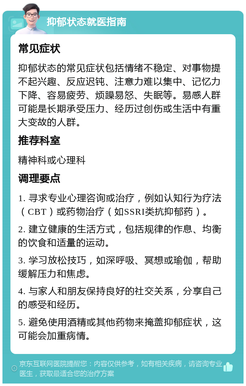 抑郁状态就医指南 常见症状 抑郁状态的常见症状包括情绪不稳定、对事物提不起兴趣、反应迟钝、注意力难以集中、记忆力下降、容易疲劳、烦躁易怒、失眠等。易感人群可能是长期承受压力、经历过创伤或生活中有重大变故的人群。 推荐科室 精神科或心理科 调理要点 1. 寻求专业心理咨询或治疗，例如认知行为疗法（CBT）或药物治疗（如SSRI类抗抑郁药）。 2. 建立健康的生活方式，包括规律的作息、均衡的饮食和适量的运动。 3. 学习放松技巧，如深呼吸、冥想或瑜伽，帮助缓解压力和焦虑。 4. 与家人和朋友保持良好的社交关系，分享自己的感受和经历。 5. 避免使用酒精或其他药物来掩盖抑郁症状，这可能会加重病情。