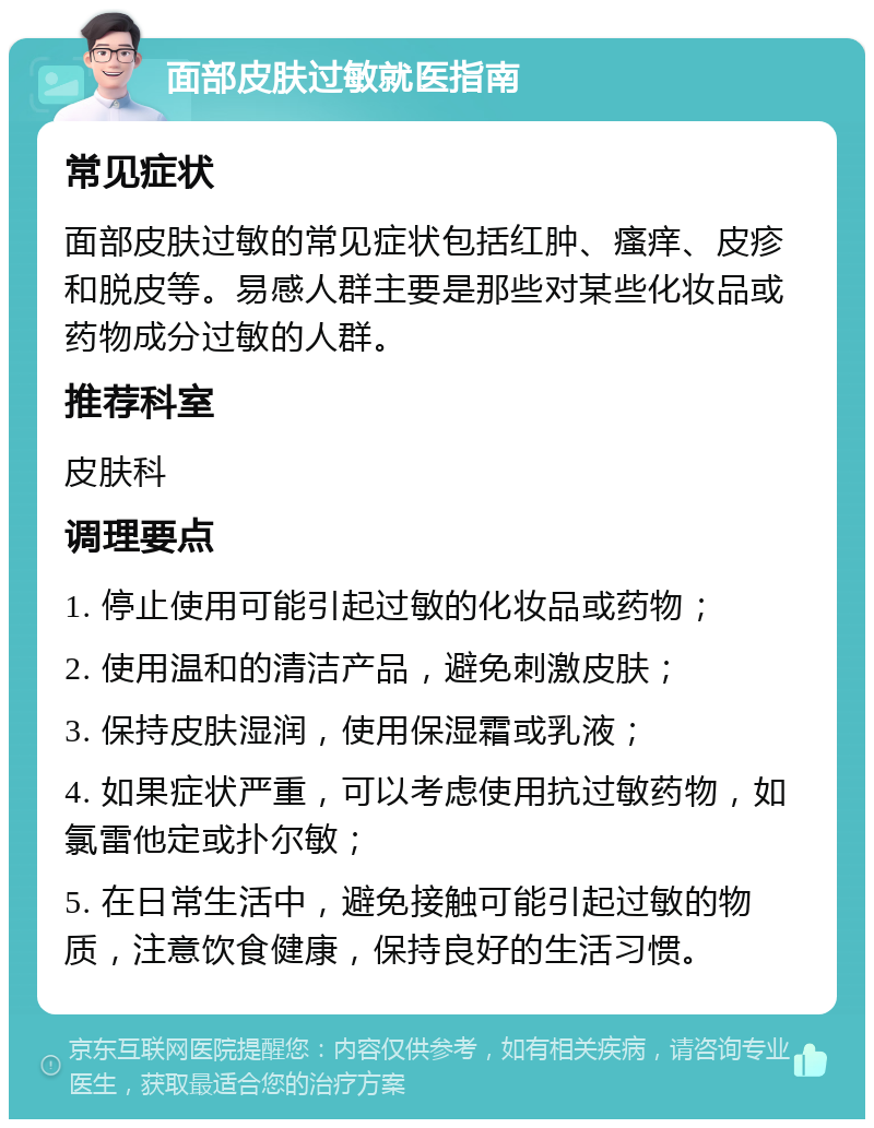 面部皮肤过敏就医指南 常见症状 面部皮肤过敏的常见症状包括红肿、瘙痒、皮疹和脱皮等。易感人群主要是那些对某些化妆品或药物成分过敏的人群。 推荐科室 皮肤科 调理要点 1. 停止使用可能引起过敏的化妆品或药物； 2. 使用温和的清洁产品，避免刺激皮肤； 3. 保持皮肤湿润，使用保湿霜或乳液； 4. 如果症状严重，可以考虑使用抗过敏药物，如氯雷他定或扑尔敏； 5. 在日常生活中，避免接触可能引起过敏的物质，注意饮食健康，保持良好的生活习惯。