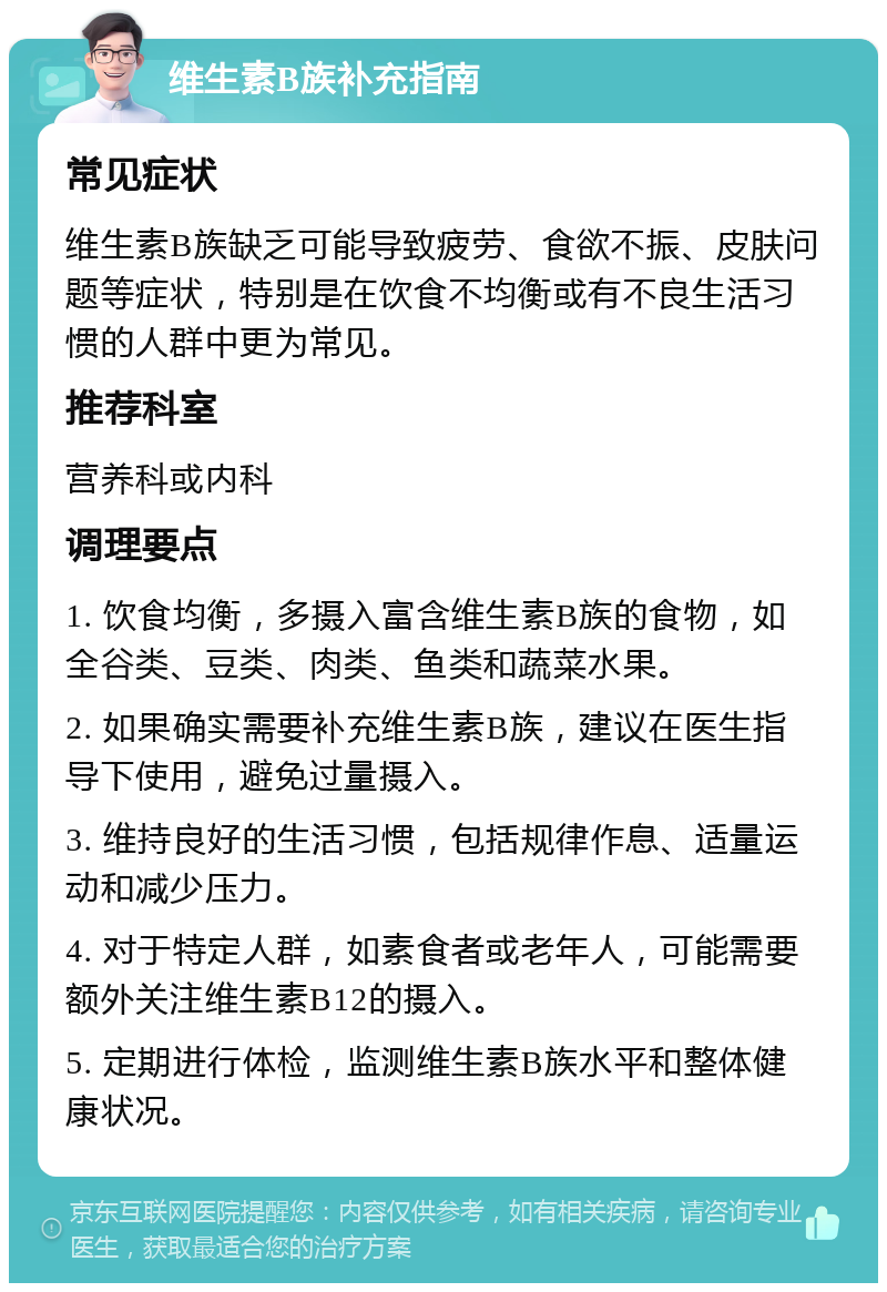 维生素B族补充指南 常见症状 维生素B族缺乏可能导致疲劳、食欲不振、皮肤问题等症状，特别是在饮食不均衡或有不良生活习惯的人群中更为常见。 推荐科室 营养科或内科 调理要点 1. 饮食均衡，多摄入富含维生素B族的食物，如全谷类、豆类、肉类、鱼类和蔬菜水果。 2. 如果确实需要补充维生素B族，建议在医生指导下使用，避免过量摄入。 3. 维持良好的生活习惯，包括规律作息、适量运动和减少压力。 4. 对于特定人群，如素食者或老年人，可能需要额外关注维生素B12的摄入。 5. 定期进行体检，监测维生素B族水平和整体健康状况。