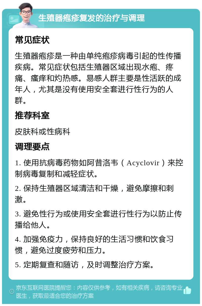 生殖器疱疹复发的治疗与调理 常见症状 生殖器疱疹是一种由单纯疱疹病毒引起的性传播疾病。常见症状包括生殖器区域出现水疱、疼痛、瘙痒和灼热感。易感人群主要是性活跃的成年人，尤其是没有使用安全套进行性行为的人群。 推荐科室 皮肤科或性病科 调理要点 1. 使用抗病毒药物如阿昔洛韦（Acyclovir）来控制病毒复制和减轻症状。 2. 保持生殖器区域清洁和干燥，避免摩擦和刺激。 3. 避免性行为或使用安全套进行性行为以防止传播给他人。 4. 加强免疫力，保持良好的生活习惯和饮食习惯，避免过度疲劳和压力。 5. 定期复查和随访，及时调整治疗方案。