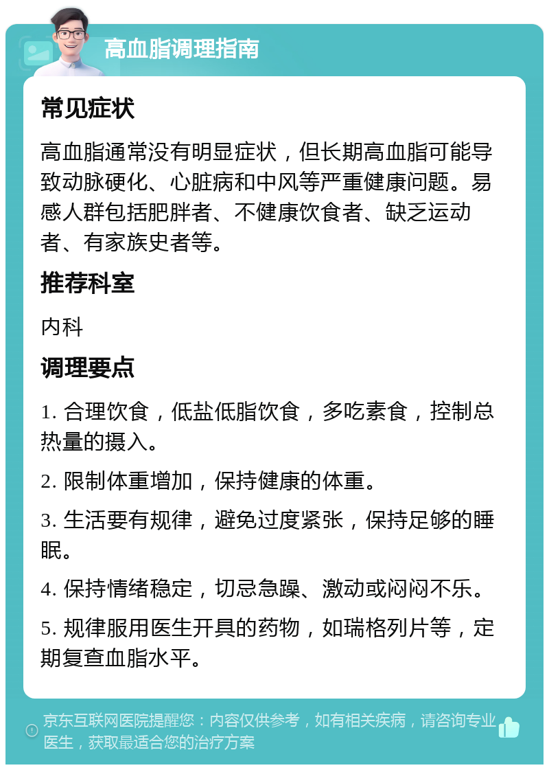 高血脂调理指南 常见症状 高血脂通常没有明显症状，但长期高血脂可能导致动脉硬化、心脏病和中风等严重健康问题。易感人群包括肥胖者、不健康饮食者、缺乏运动者、有家族史者等。 推荐科室 内科 调理要点 1. 合理饮食，低盐低脂饮食，多吃素食，控制总热量的摄入。 2. 限制体重增加，保持健康的体重。 3. 生活要有规律，避免过度紧张，保持足够的睡眠。 4. 保持情绪稳定，切忌急躁、激动或闷闷不乐。 5. 规律服用医生开具的药物，如瑞格列片等，定期复查血脂水平。