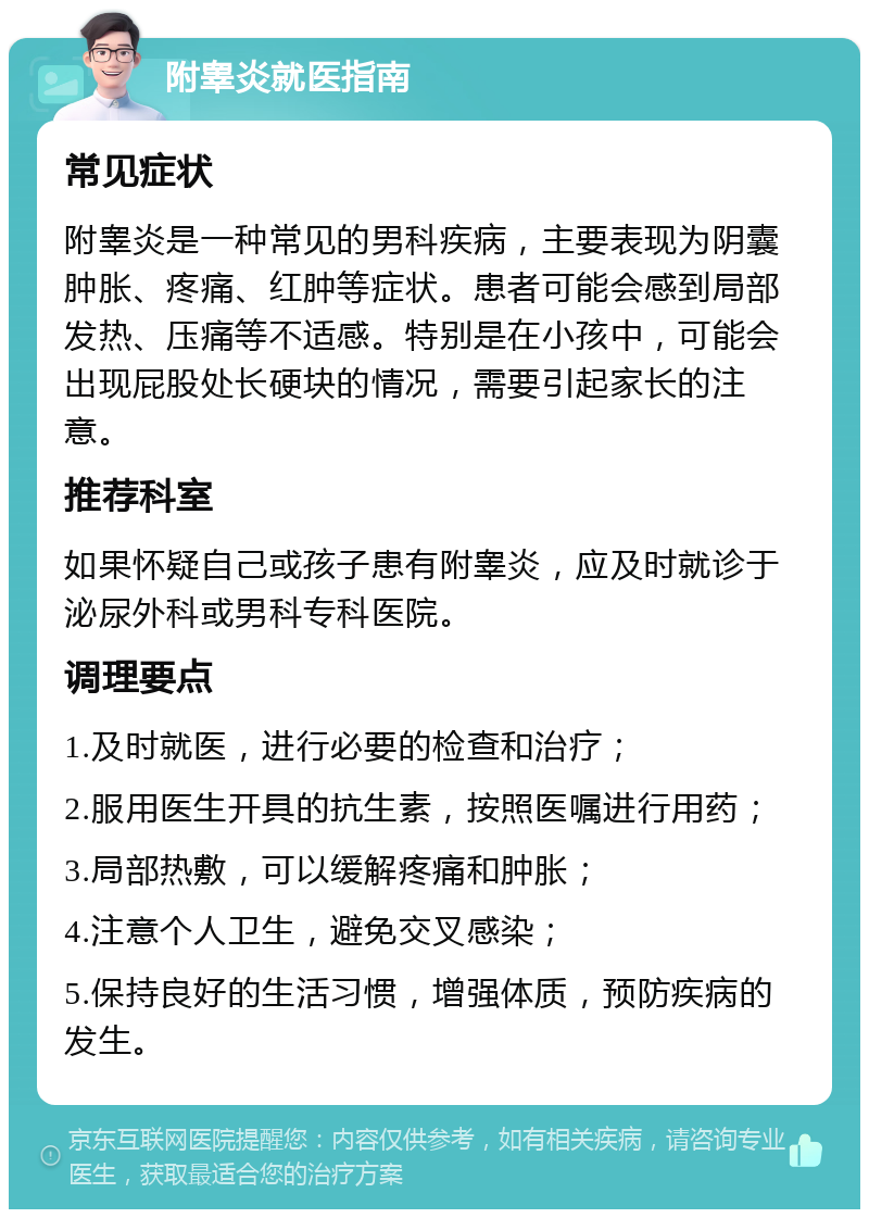 附睾炎就医指南 常见症状 附睾炎是一种常见的男科疾病，主要表现为阴囊肿胀、疼痛、红肿等症状。患者可能会感到局部发热、压痛等不适感。特别是在小孩中，可能会出现屁股处长硬块的情况，需要引起家长的注意。 推荐科室 如果怀疑自己或孩子患有附睾炎，应及时就诊于泌尿外科或男科专科医院。 调理要点 1.及时就医，进行必要的检查和治疗； 2.服用医生开具的抗生素，按照医嘱进行用药； 3.局部热敷，可以缓解疼痛和肿胀； 4.注意个人卫生，避免交叉感染； 5.保持良好的生活习惯，增强体质，预防疾病的发生。