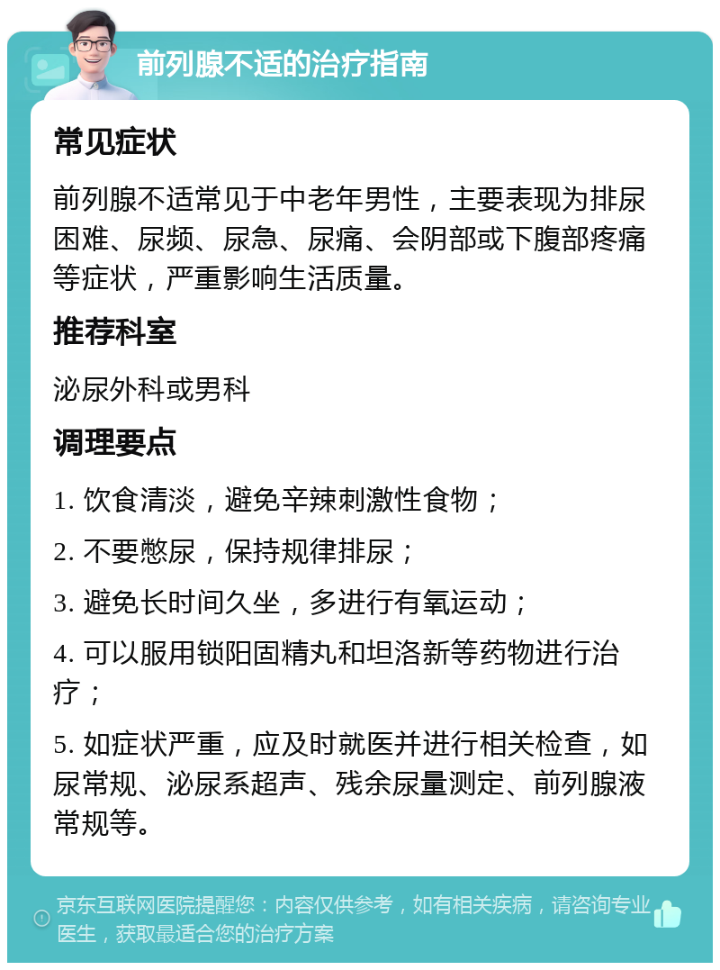 前列腺不适的治疗指南 常见症状 前列腺不适常见于中老年男性，主要表现为排尿困难、尿频、尿急、尿痛、会阴部或下腹部疼痛等症状，严重影响生活质量。 推荐科室 泌尿外科或男科 调理要点 1. 饮食清淡，避免辛辣刺激性食物； 2. 不要憋尿，保持规律排尿； 3. 避免长时间久坐，多进行有氧运动； 4. 可以服用锁阳固精丸和坦洛新等药物进行治疗； 5. 如症状严重，应及时就医并进行相关检查，如尿常规、泌尿系超声、残余尿量测定、前列腺液常规等。