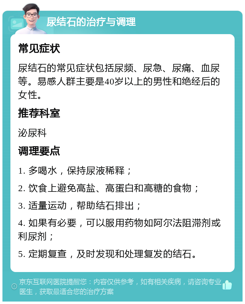 尿结石的治疗与调理 常见症状 尿结石的常见症状包括尿频、尿急、尿痛、血尿等。易感人群主要是40岁以上的男性和绝经后的女性。 推荐科室 泌尿科 调理要点 1. 多喝水，保持尿液稀释； 2. 饮食上避免高盐、高蛋白和高糖的食物； 3. 适量运动，帮助结石排出； 4. 如果有必要，可以服用药物如阿尔法阻滞剂或利尿剂； 5. 定期复查，及时发现和处理复发的结石。