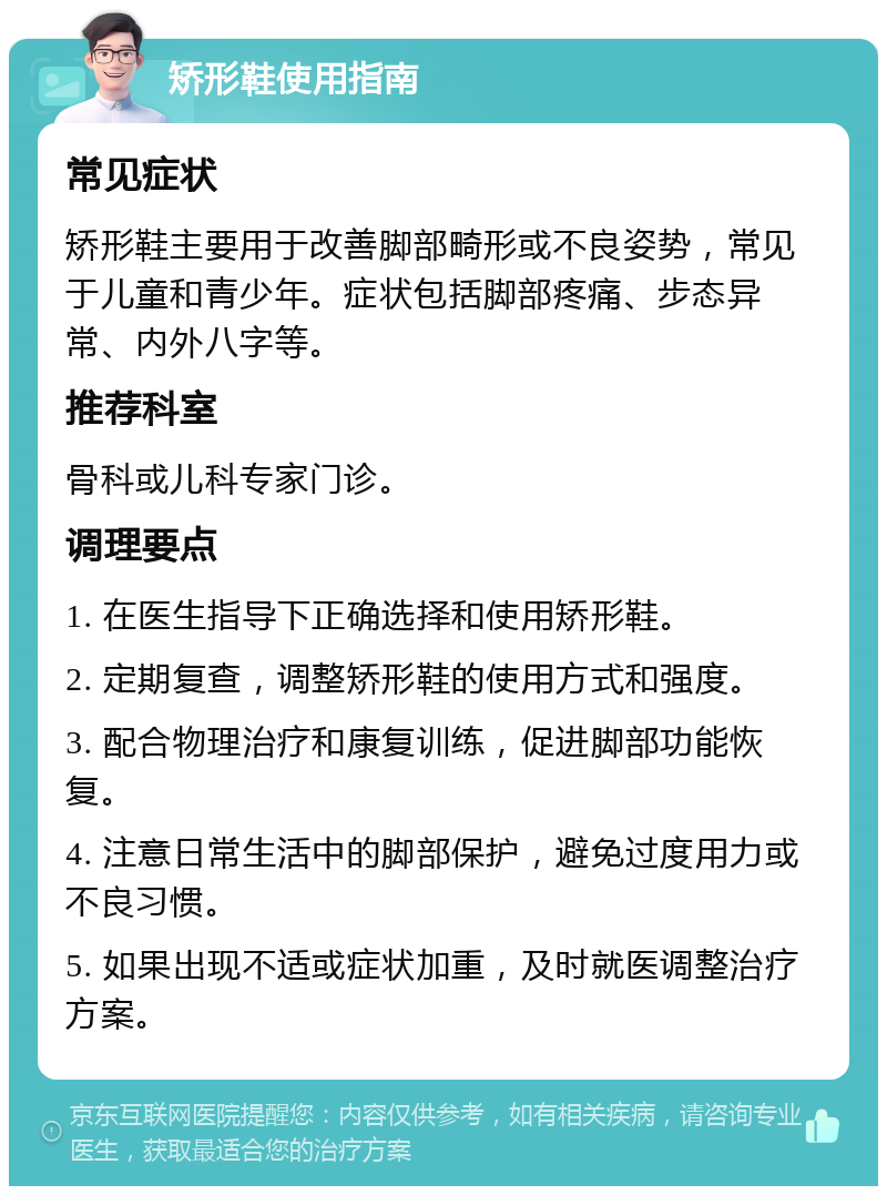 矫形鞋使用指南 常见症状 矫形鞋主要用于改善脚部畸形或不良姿势，常见于儿童和青少年。症状包括脚部疼痛、步态异常、内外八字等。 推荐科室 骨科或儿科专家门诊。 调理要点 1. 在医生指导下正确选择和使用矫形鞋。 2. 定期复查，调整矫形鞋的使用方式和强度。 3. 配合物理治疗和康复训练，促进脚部功能恢复。 4. 注意日常生活中的脚部保护，避免过度用力或不良习惯。 5. 如果出现不适或症状加重，及时就医调整治疗方案。