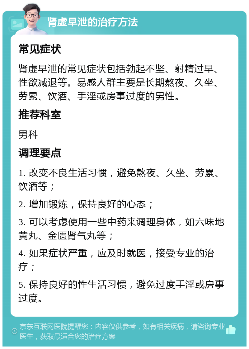 肾虚早泄的治疗方法 常见症状 肾虚早泄的常见症状包括勃起不坚、射精过早、性欲减退等。易感人群主要是长期熬夜、久坐、劳累、饮酒、手淫或房事过度的男性。 推荐科室 男科 调理要点 1. 改变不良生活习惯，避免熬夜、久坐、劳累、饮酒等； 2. 增加锻炼，保持良好的心态； 3. 可以考虑使用一些中药来调理身体，如六味地黄丸、金匮肾气丸等； 4. 如果症状严重，应及时就医，接受专业的治疗； 5. 保持良好的性生活习惯，避免过度手淫或房事过度。