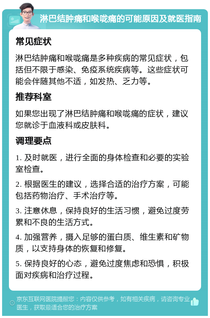 淋巴结肿痛和喉咙痛的可能原因及就医指南 常见症状 淋巴结肿痛和喉咙痛是多种疾病的常见症状，包括但不限于感染、免疫系统疾病等。这些症状可能会伴随其他不适，如发热、乏力等。 推荐科室 如果您出现了淋巴结肿痛和喉咙痛的症状，建议您就诊于血液科或皮肤科。 调理要点 1. 及时就医，进行全面的身体检查和必要的实验室检查。 2. 根据医生的建议，选择合适的治疗方案，可能包括药物治疗、手术治疗等。 3. 注意休息，保持良好的生活习惯，避免过度劳累和不良的生活方式。 4. 加强营养，摄入足够的蛋白质、维生素和矿物质，以支持身体的恢复和修复。 5. 保持良好的心态，避免过度焦虑和恐惧，积极面对疾病和治疗过程。