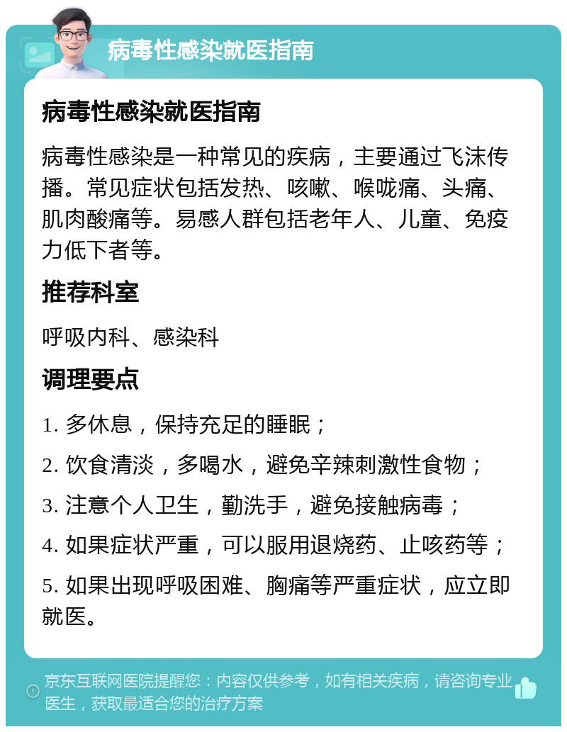 病毒性感染就医指南 病毒性感染就医指南 病毒性感染是一种常见的疾病，主要通过飞沫传播。常见症状包括发热、咳嗽、喉咙痛、头痛、肌肉酸痛等。易感人群包括老年人、儿童、免疫力低下者等。 推荐科室 呼吸内科、感染科 调理要点 1. 多休息，保持充足的睡眠； 2. 饮食清淡，多喝水，避免辛辣刺激性食物； 3. 注意个人卫生，勤洗手，避免接触病毒； 4. 如果症状严重，可以服用退烧药、止咳药等； 5. 如果出现呼吸困难、胸痛等严重症状，应立即就医。