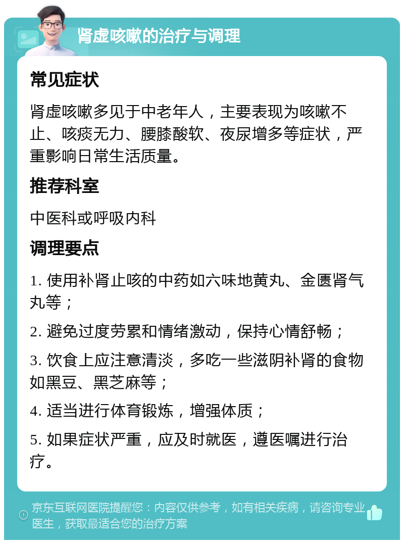 肾虚咳嗽的治疗与调理 常见症状 肾虚咳嗽多见于中老年人，主要表现为咳嗽不止、咳痰无力、腰膝酸软、夜尿增多等症状，严重影响日常生活质量。 推荐科室 中医科或呼吸内科 调理要点 1. 使用补肾止咳的中药如六味地黄丸、金匮肾气丸等； 2. 避免过度劳累和情绪激动，保持心情舒畅； 3. 饮食上应注意清淡，多吃一些滋阴补肾的食物如黑豆、黑芝麻等； 4. 适当进行体育锻炼，增强体质； 5. 如果症状严重，应及时就医，遵医嘱进行治疗。