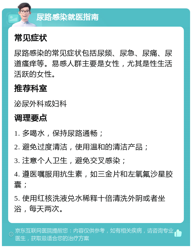 尿路感染就医指南 常见症状 尿路感染的常见症状包括尿频、尿急、尿痛、尿道瘙痒等。易感人群主要是女性，尤其是性生活活跃的女性。 推荐科室 泌尿外科或妇科 调理要点 1. 多喝水，保持尿路通畅； 2. 避免过度清洁，使用温和的清洁产品； 3. 注意个人卫生，避免交叉感染； 4. 遵医嘱服用抗生素，如三金片和左氧氟沙星胶囊； 5. 使用红核洗液兑水稀释十倍清洗外阴或者坐浴，每天两次。