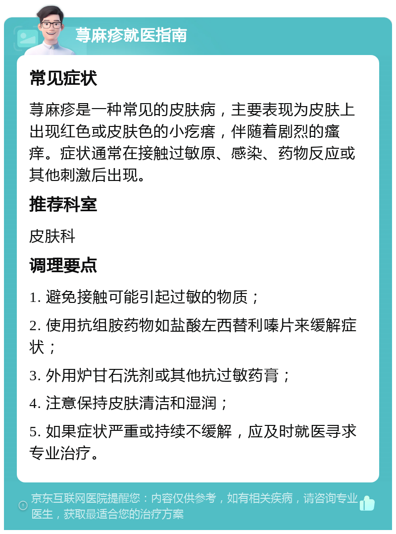 荨麻疹就医指南 常见症状 荨麻疹是一种常见的皮肤病，主要表现为皮肤上出现红色或皮肤色的小疙瘩，伴随着剧烈的瘙痒。症状通常在接触过敏原、感染、药物反应或其他刺激后出现。 推荐科室 皮肤科 调理要点 1. 避免接触可能引起过敏的物质； 2. 使用抗组胺药物如盐酸左西替利嗪片来缓解症状； 3. 外用炉甘石洗剂或其他抗过敏药膏； 4. 注意保持皮肤清洁和湿润； 5. 如果症状严重或持续不缓解，应及时就医寻求专业治疗。