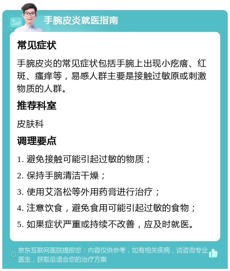 手腕皮炎就医指南 常见症状 手腕皮炎的常见症状包括手腕上出现小疙瘩、红斑、瘙痒等，易感人群主要是接触过敏原或刺激物质的人群。 推荐科室 皮肤科 调理要点 1. 避免接触可能引起过敏的物质； 2. 保持手腕清洁干燥； 3. 使用艾洛松等外用药膏进行治疗； 4. 注意饮食，避免食用可能引起过敏的食物； 5. 如果症状严重或持续不改善，应及时就医。