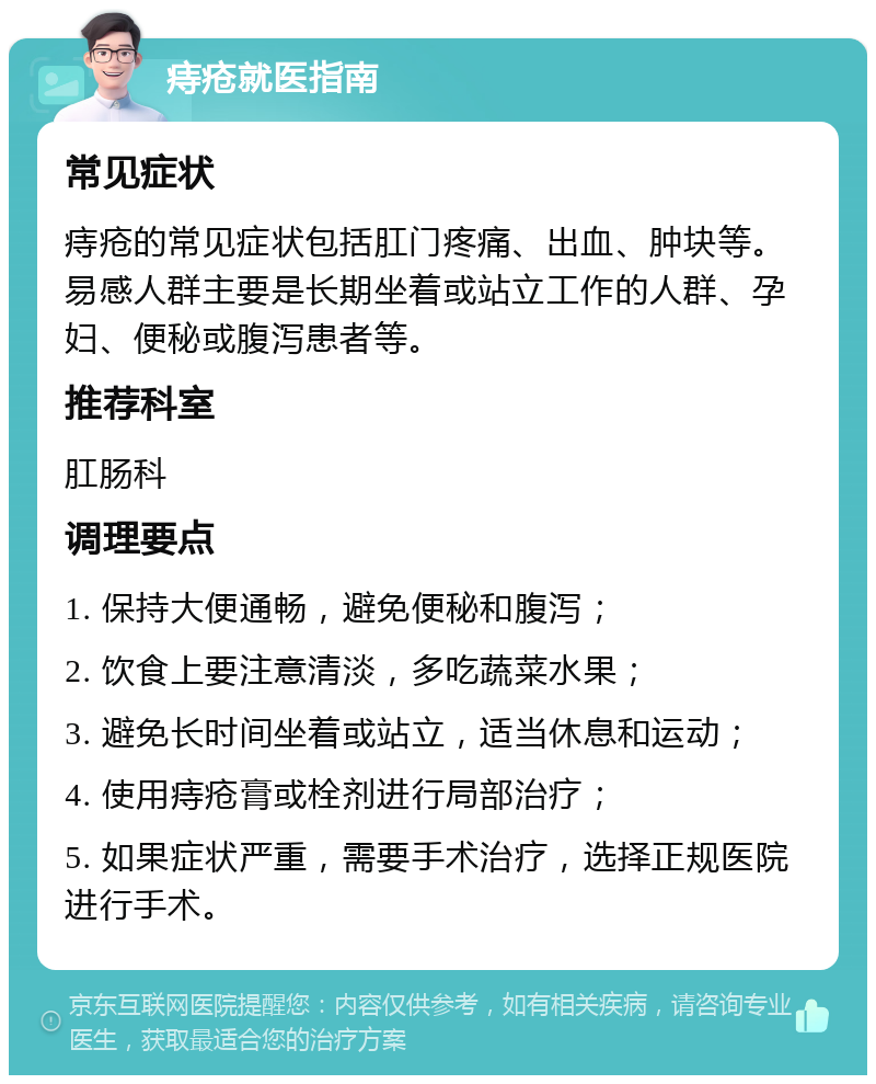 痔疮就医指南 常见症状 痔疮的常见症状包括肛门疼痛、出血、肿块等。易感人群主要是长期坐着或站立工作的人群、孕妇、便秘或腹泻患者等。 推荐科室 肛肠科 调理要点 1. 保持大便通畅，避免便秘和腹泻； 2. 饮食上要注意清淡，多吃蔬菜水果； 3. 避免长时间坐着或站立，适当休息和运动； 4. 使用痔疮膏或栓剂进行局部治疗； 5. 如果症状严重，需要手术治疗，选择正规医院进行手术。