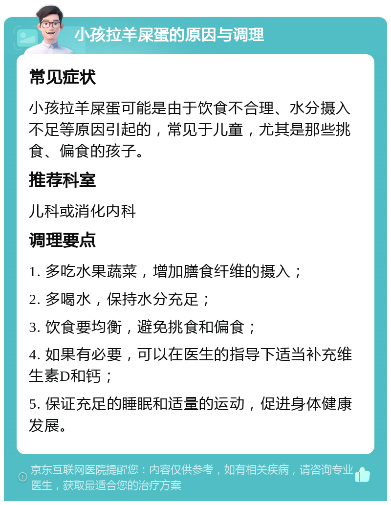 小孩拉羊屎蛋的原因与调理 常见症状 小孩拉羊屎蛋可能是由于饮食不合理、水分摄入不足等原因引起的，常见于儿童，尤其是那些挑食、偏食的孩子。 推荐科室 儿科或消化内科 调理要点 1. 多吃水果蔬菜，增加膳食纤维的摄入； 2. 多喝水，保持水分充足； 3. 饮食要均衡，避免挑食和偏食； 4. 如果有必要，可以在医生的指导下适当补充维生素D和钙； 5. 保证充足的睡眠和适量的运动，促进身体健康发展。