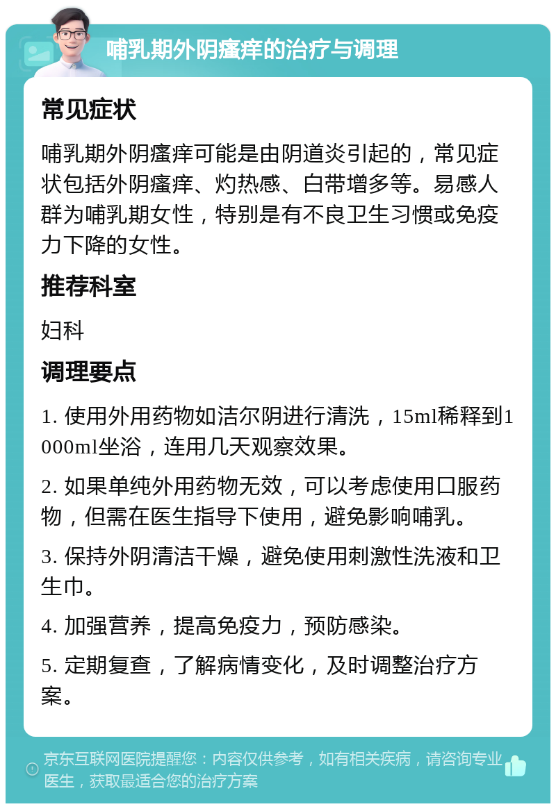 哺乳期外阴瘙痒的治疗与调理 常见症状 哺乳期外阴瘙痒可能是由阴道炎引起的，常见症状包括外阴瘙痒、灼热感、白带增多等。易感人群为哺乳期女性，特别是有不良卫生习惯或免疫力下降的女性。 推荐科室 妇科 调理要点 1. 使用外用药物如洁尔阴进行清洗，15ml稀释到1000ml坐浴，连用几天观察效果。 2. 如果单纯外用药物无效，可以考虑使用口服药物，但需在医生指导下使用，避免影响哺乳。 3. 保持外阴清洁干燥，避免使用刺激性洗液和卫生巾。 4. 加强营养，提高免疫力，预防感染。 5. 定期复查，了解病情变化，及时调整治疗方案。