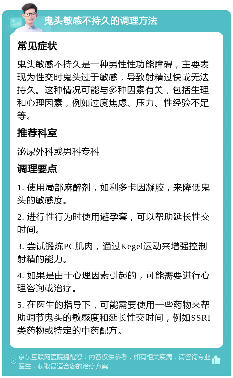 鬼头敏感不持久的调理方法 常见症状 鬼头敏感不持久是一种男性性功能障碍，主要表现为性交时鬼头过于敏感，导致射精过快或无法持久。这种情况可能与多种因素有关，包括生理和心理因素，例如过度焦虑、压力、性经验不足等。 推荐科室 泌尿外科或男科专科 调理要点 1. 使用局部麻醉剂，如利多卡因凝胶，来降低鬼头的敏感度。 2. 进行性行为时使用避孕套，可以帮助延长性交时间。 3. 尝试锻炼PC肌肉，通过Kegel运动来增强控制射精的能力。 4. 如果是由于心理因素引起的，可能需要进行心理咨询或治疗。 5. 在医生的指导下，可能需要使用一些药物来帮助调节鬼头的敏感度和延长性交时间，例如SSRI类药物或特定的中药配方。