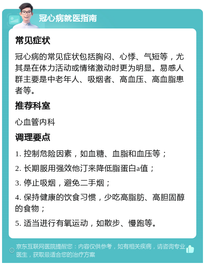 冠心病就医指南 常见症状 冠心病的常见症状包括胸闷、心悸、气短等，尤其是在体力活动或情绪激动时更为明显。易感人群主要是中老年人、吸烟者、高血压、高血脂患者等。 推荐科室 心血管内科 调理要点 1. 控制危险因素，如血糖、血脂和血压等； 2. 长期服用强效他汀来降低脂蛋白a值； 3. 停止吸烟，避免二手烟； 4. 保持健康的饮食习惯，少吃高脂肪、高胆固醇的食物； 5. 适当进行有氧运动，如散步、慢跑等。