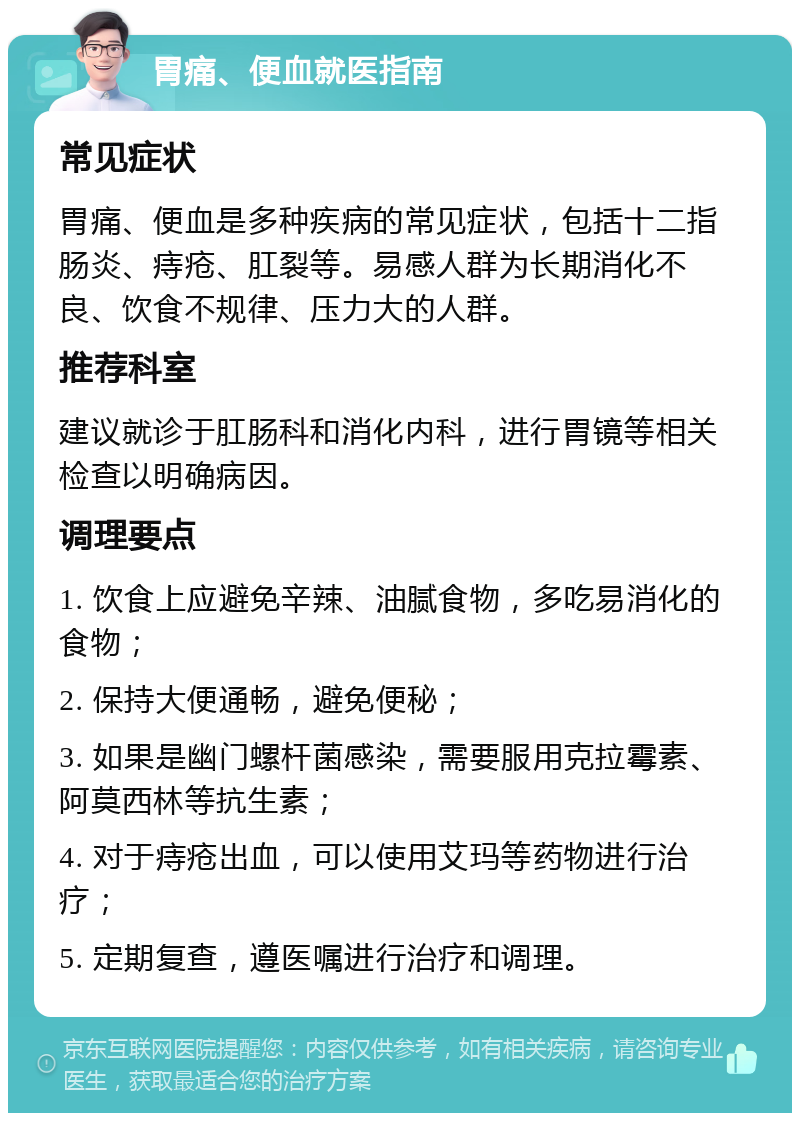 胃痛、便血就医指南 常见症状 胃痛、便血是多种疾病的常见症状，包括十二指肠炎、痔疮、肛裂等。易感人群为长期消化不良、饮食不规律、压力大的人群。 推荐科室 建议就诊于肛肠科和消化内科，进行胃镜等相关检查以明确病因。 调理要点 1. 饮食上应避免辛辣、油腻食物，多吃易消化的食物； 2. 保持大便通畅，避免便秘； 3. 如果是幽门螺杆菌感染，需要服用克拉霉素、阿莫西林等抗生素； 4. 对于痔疮出血，可以使用艾玛等药物进行治疗； 5. 定期复查，遵医嘱进行治疗和调理。