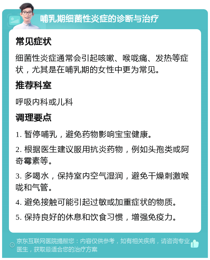 哺乳期细菌性炎症的诊断与治疗 常见症状 细菌性炎症通常会引起咳嗽、喉咙痛、发热等症状，尤其是在哺乳期的女性中更为常见。 推荐科室 呼吸内科或儿科 调理要点 1. 暂停哺乳，避免药物影响宝宝健康。 2. 根据医生建议服用抗炎药物，例如头孢类或阿奇霉素等。 3. 多喝水，保持室内空气湿润，避免干燥刺激喉咙和气管。 4. 避免接触可能引起过敏或加重症状的物质。 5. 保持良好的休息和饮食习惯，增强免疫力。