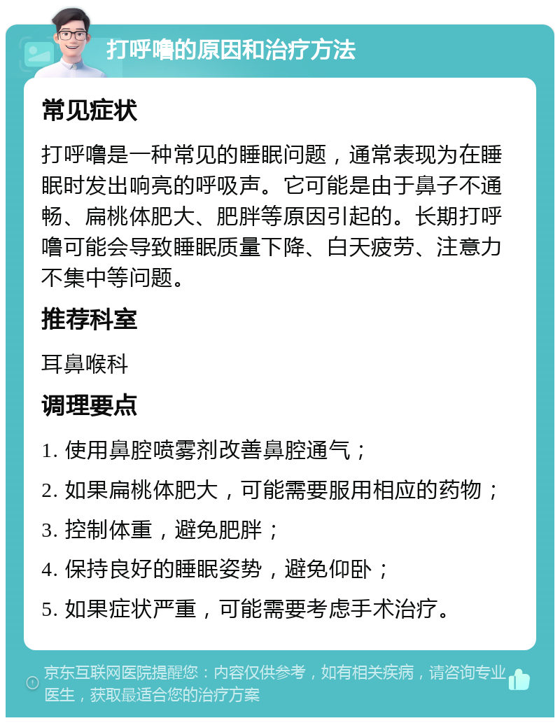 打呼噜的原因和治疗方法 常见症状 打呼噜是一种常见的睡眠问题，通常表现为在睡眠时发出响亮的呼吸声。它可能是由于鼻子不通畅、扁桃体肥大、肥胖等原因引起的。长期打呼噜可能会导致睡眠质量下降、白天疲劳、注意力不集中等问题。 推荐科室 耳鼻喉科 调理要点 1. 使用鼻腔喷雾剂改善鼻腔通气； 2. 如果扁桃体肥大，可能需要服用相应的药物； 3. 控制体重，避免肥胖； 4. 保持良好的睡眠姿势，避免仰卧； 5. 如果症状严重，可能需要考虑手术治疗。