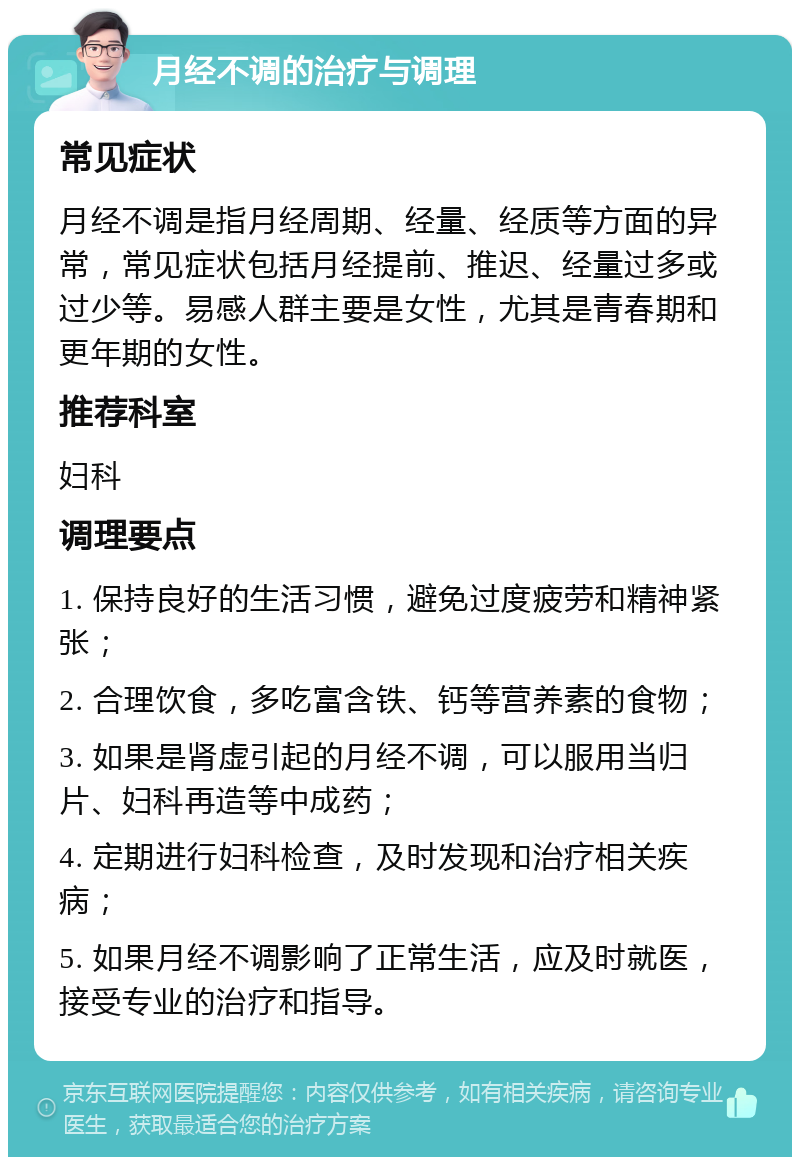 月经不调的治疗与调理 常见症状 月经不调是指月经周期、经量、经质等方面的异常，常见症状包括月经提前、推迟、经量过多或过少等。易感人群主要是女性，尤其是青春期和更年期的女性。 推荐科室 妇科 调理要点 1. 保持良好的生活习惯，避免过度疲劳和精神紧张； 2. 合理饮食，多吃富含铁、钙等营养素的食物； 3. 如果是肾虚引起的月经不调，可以服用当归片、妇科再造等中成药； 4. 定期进行妇科检查，及时发现和治疗相关疾病； 5. 如果月经不调影响了正常生活，应及时就医，接受专业的治疗和指导。