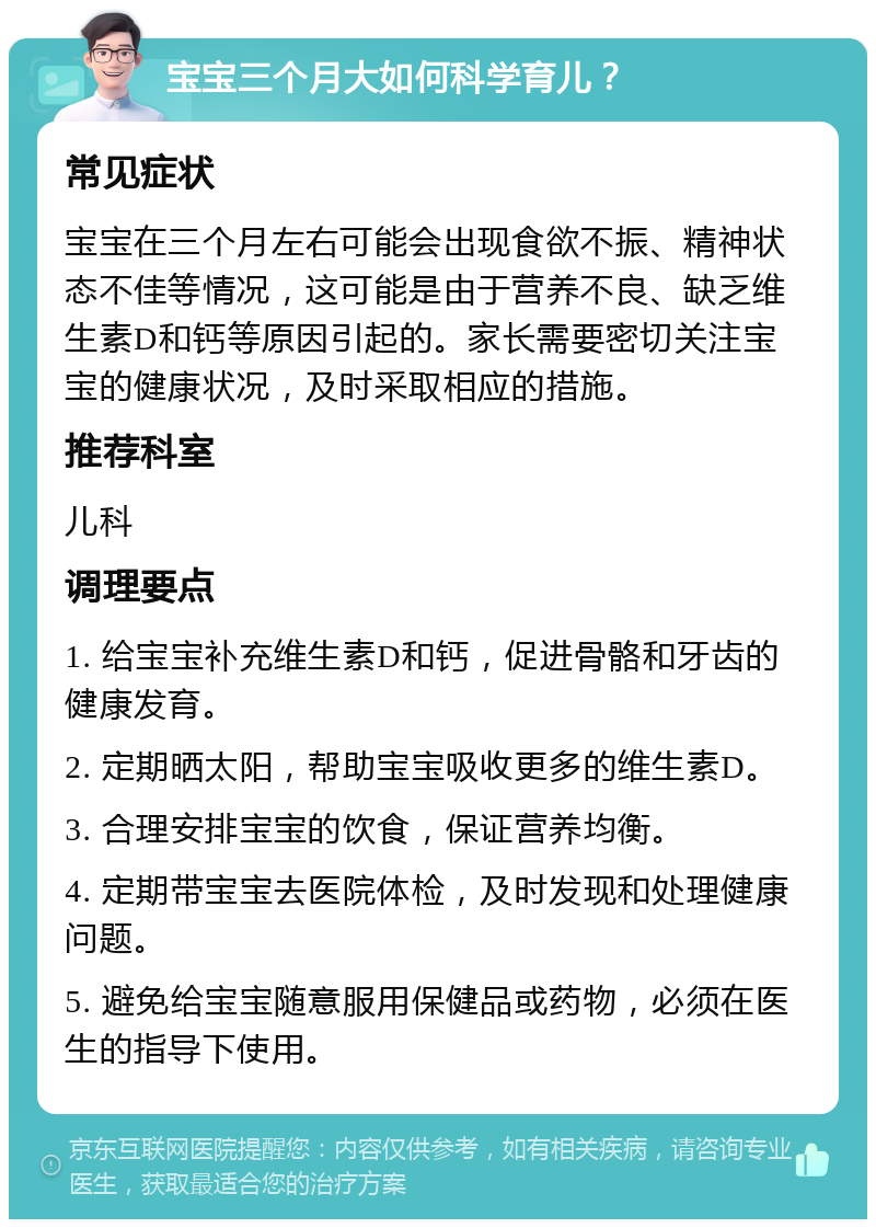 宝宝三个月大如何科学育儿？ 常见症状 宝宝在三个月左右可能会出现食欲不振、精神状态不佳等情况，这可能是由于营养不良、缺乏维生素D和钙等原因引起的。家长需要密切关注宝宝的健康状况，及时采取相应的措施。 推荐科室 儿科 调理要点 1. 给宝宝补充维生素D和钙，促进骨骼和牙齿的健康发育。 2. 定期晒太阳，帮助宝宝吸收更多的维生素D。 3. 合理安排宝宝的饮食，保证营养均衡。 4. 定期带宝宝去医院体检，及时发现和处理健康问题。 5. 避免给宝宝随意服用保健品或药物，必须在医生的指导下使用。