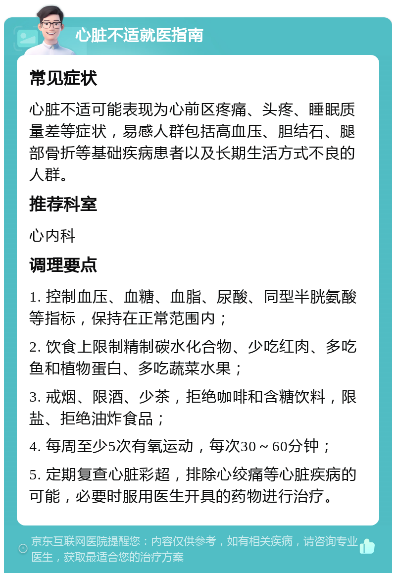 心脏不适就医指南 常见症状 心脏不适可能表现为心前区疼痛、头疼、睡眠质量差等症状，易感人群包括高血压、胆结石、腿部骨折等基础疾病患者以及长期生活方式不良的人群。 推荐科室 心内科 调理要点 1. 控制血压、血糖、血脂、尿酸、同型半胱氨酸等指标，保持在正常范围内； 2. 饮食上限制精制碳水化合物、少吃红肉、多吃鱼和植物蛋白、多吃蔬菜水果； 3. 戒烟、限酒、少茶，拒绝咖啡和含糖饮料，限盐、拒绝油炸食品； 4. 每周至少5次有氧运动，每次30～60分钟； 5. 定期复查心脏彩超，排除心绞痛等心脏疾病的可能，必要时服用医生开具的药物进行治疗。