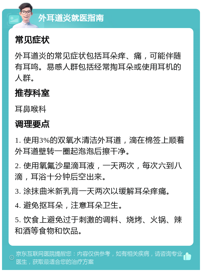 外耳道炎就医指南 常见症状 外耳道炎的常见症状包括耳朵痒、痛，可能伴随有耳鸣。易感人群包括经常掏耳朵或使用耳机的人群。 推荐科室 耳鼻喉科 调理要点 1. 使用3%的双氧水清洁外耳道，滴在棉签上顺着外耳道壁转一圈起泡泡后擦干净。 2. 使用氧氟沙星滴耳液，一天两次，每次六到八滴，耳浴十分钟后空出来。 3. 涂抹曲米新乳膏一天两次以缓解耳朵痒痛。 4. 避免抠耳朵，注意耳朵卫生。 5. 饮食上避免过于刺激的调料、烧烤、火锅、辣和酒等食物和饮品。