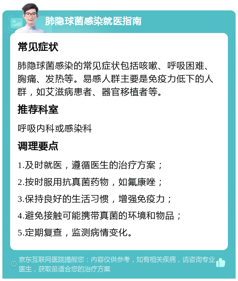 肺隐球菌感染就医指南 常见症状 肺隐球菌感染的常见症状包括咳嗽、呼吸困难、胸痛、发热等。易感人群主要是免疫力低下的人群，如艾滋病患者、器官移植者等。 推荐科室 呼吸内科或感染科 调理要点 1.及时就医，遵循医生的治疗方案； 2.按时服用抗真菌药物，如氟康唑； 3.保持良好的生活习惯，增强免疫力； 4.避免接触可能携带真菌的环境和物品； 5.定期复查，监测病情变化。