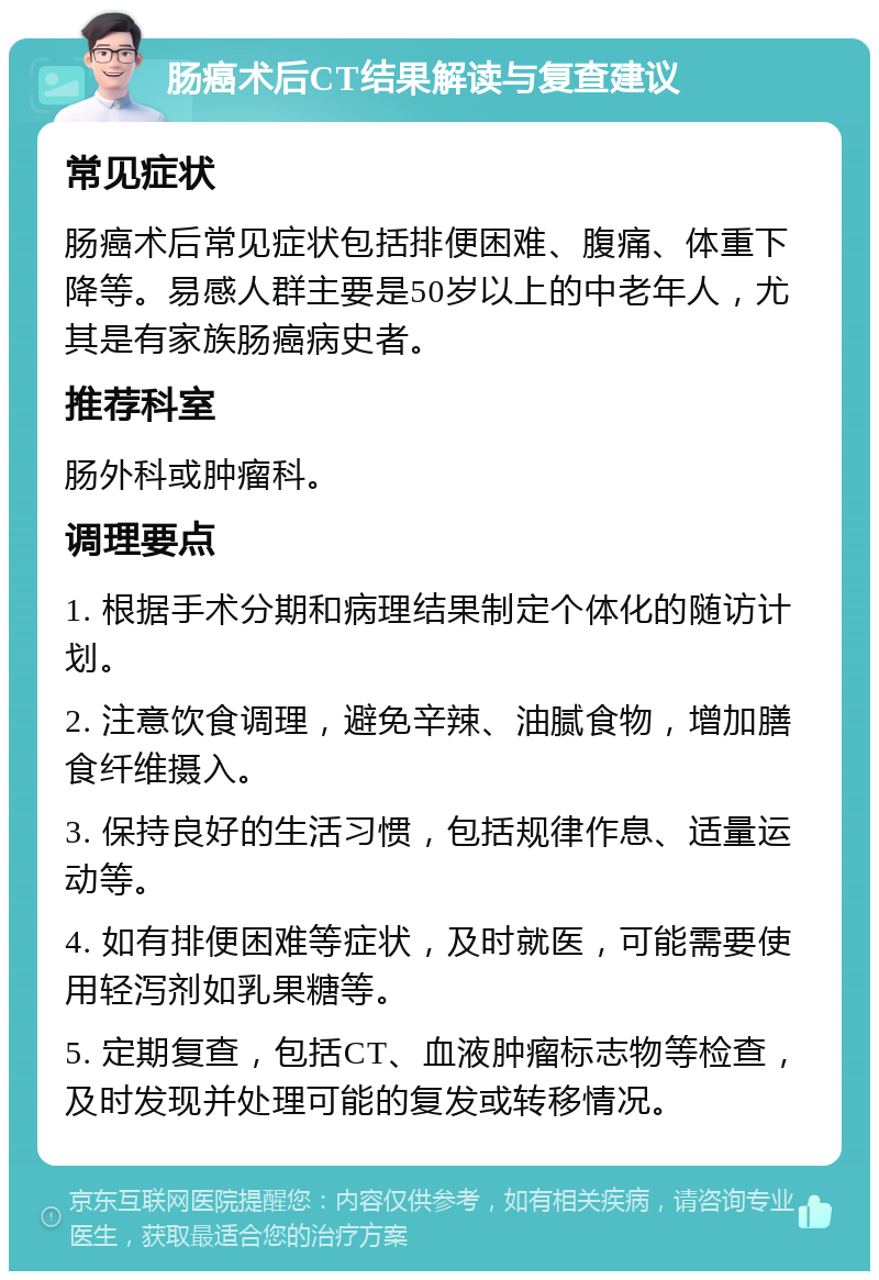 肠癌术后CT结果解读与复查建议 常见症状 肠癌术后常见症状包括排便困难、腹痛、体重下降等。易感人群主要是50岁以上的中老年人，尤其是有家族肠癌病史者。 推荐科室 肠外科或肿瘤科。 调理要点 1. 根据手术分期和病理结果制定个体化的随访计划。 2. 注意饮食调理，避免辛辣、油腻食物，增加膳食纤维摄入。 3. 保持良好的生活习惯，包括规律作息、适量运动等。 4. 如有排便困难等症状，及时就医，可能需要使用轻泻剂如乳果糖等。 5. 定期复查，包括CT、血液肿瘤标志物等检查，及时发现并处理可能的复发或转移情况。