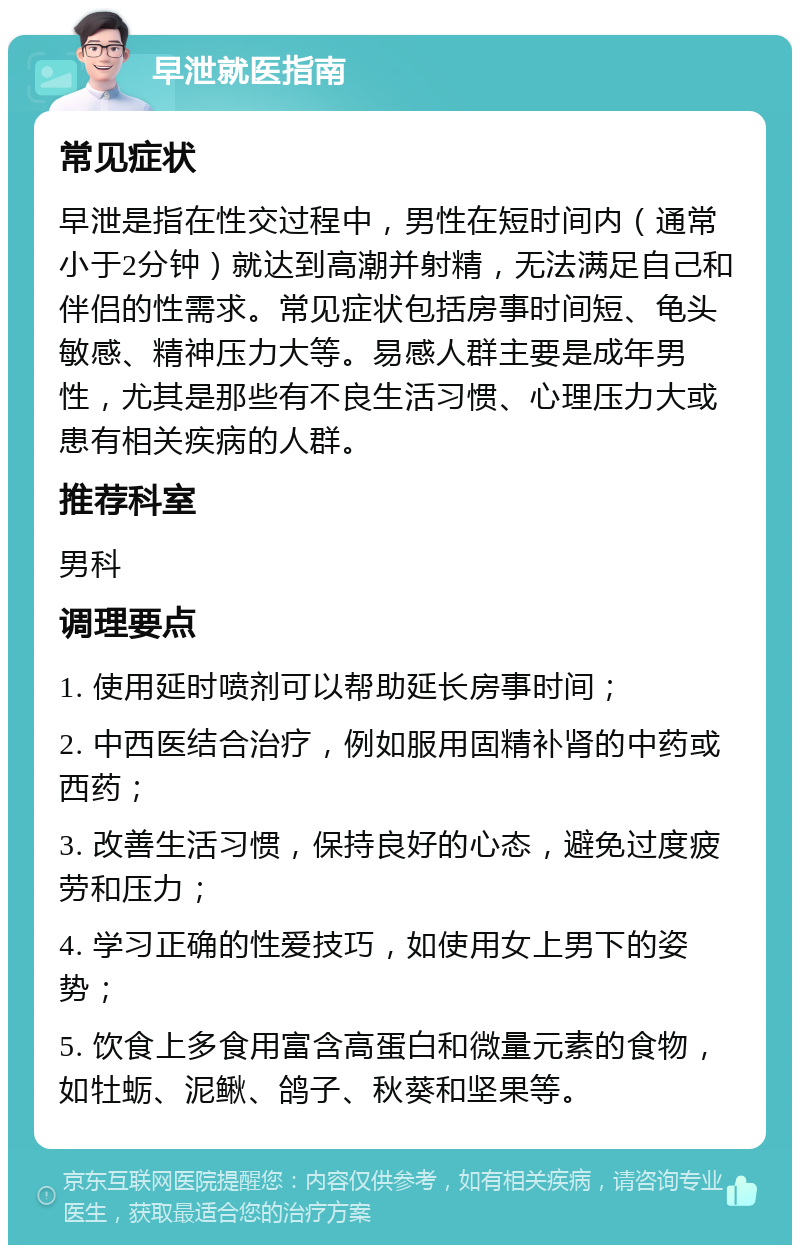 早泄就医指南 常见症状 早泄是指在性交过程中，男性在短时间内（通常小于2分钟）就达到高潮并射精，无法满足自己和伴侣的性需求。常见症状包括房事时间短、龟头敏感、精神压力大等。易感人群主要是成年男性，尤其是那些有不良生活习惯、心理压力大或患有相关疾病的人群。 推荐科室 男科 调理要点 1. 使用延时喷剂可以帮助延长房事时间； 2. 中西医结合治疗，例如服用固精补肾的中药或西药； 3. 改善生活习惯，保持良好的心态，避免过度疲劳和压力； 4. 学习正确的性爱技巧，如使用女上男下的姿势； 5. 饮食上多食用富含高蛋白和微量元素的食物，如牡蛎、泥鳅、鸽子、秋葵和坚果等。