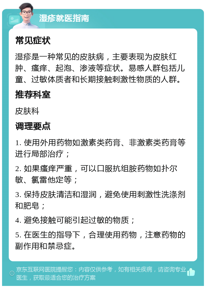 湿疹就医指南 常见症状 湿疹是一种常见的皮肤病，主要表现为皮肤红肿、瘙痒、起泡、渗液等症状。易感人群包括儿童、过敏体质者和长期接触刺激性物质的人群。 推荐科室 皮肤科 调理要点 1. 使用外用药物如激素类药膏、非激素类药膏等进行局部治疗； 2. 如果瘙痒严重，可以口服抗组胺药物如扑尔敏、氯雷他定等； 3. 保持皮肤清洁和湿润，避免使用刺激性洗涤剂和肥皂； 4. 避免接触可能引起过敏的物质； 5. 在医生的指导下，合理使用药物，注意药物的副作用和禁忌症。