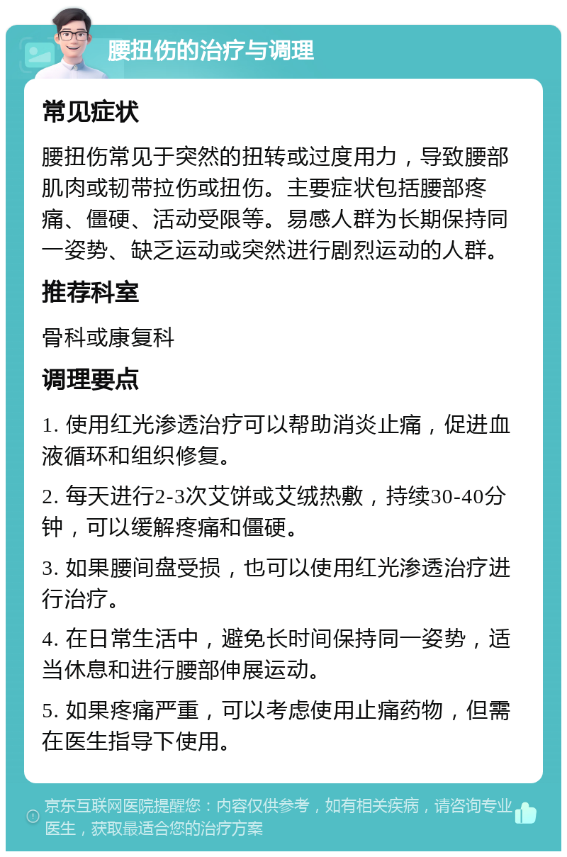 腰扭伤的治疗与调理 常见症状 腰扭伤常见于突然的扭转或过度用力，导致腰部肌肉或韧带拉伤或扭伤。主要症状包括腰部疼痛、僵硬、活动受限等。易感人群为长期保持同一姿势、缺乏运动或突然进行剧烈运动的人群。 推荐科室 骨科或康复科 调理要点 1. 使用红光渗透治疗可以帮助消炎止痛，促进血液循环和组织修复。 2. 每天进行2-3次艾饼或艾绒热敷，持续30-40分钟，可以缓解疼痛和僵硬。 3. 如果腰间盘受损，也可以使用红光渗透治疗进行治疗。 4. 在日常生活中，避免长时间保持同一姿势，适当休息和进行腰部伸展运动。 5. 如果疼痛严重，可以考虑使用止痛药物，但需在医生指导下使用。