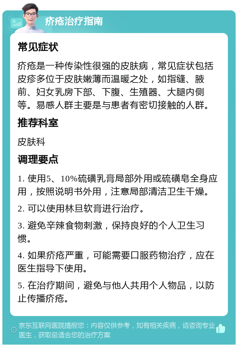 疥疮治疗指南 常见症状 疥疮是一种传染性很强的皮肤病，常见症状包括皮疹多位于皮肤嫩薄而温暖之处，如指缝、腋前、妇女乳房下部、下腹、生殖器、大腿内侧等。易感人群主要是与患者有密切接触的人群。 推荐科室 皮肤科 调理要点 1. 使用5、10%硫磺乳膏局部外用或硫磺皂全身应用，按照说明书外用，注意局部清洁卫生干燥。 2. 可以使用林旦软膏进行治疗。 3. 避免辛辣食物刺激，保持良好的个人卫生习惯。 4. 如果疥疮严重，可能需要口服药物治疗，应在医生指导下使用。 5. 在治疗期间，避免与他人共用个人物品，以防止传播疥疮。