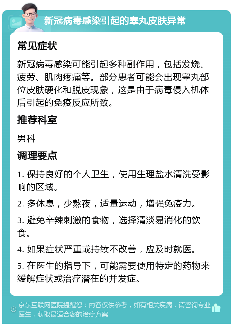 新冠病毒感染引起的睾丸皮肤异常 常见症状 新冠病毒感染可能引起多种副作用，包括发烧、疲劳、肌肉疼痛等。部分患者可能会出现睾丸部位皮肤硬化和脱皮现象，这是由于病毒侵入机体后引起的免疫反应所致。 推荐科室 男科 调理要点 1. 保持良好的个人卫生，使用生理盐水清洗受影响的区域。 2. 多休息，少熬夜，适量运动，增强免疫力。 3. 避免辛辣刺激的食物，选择清淡易消化的饮食。 4. 如果症状严重或持续不改善，应及时就医。 5. 在医生的指导下，可能需要使用特定的药物来缓解症状或治疗潜在的并发症。