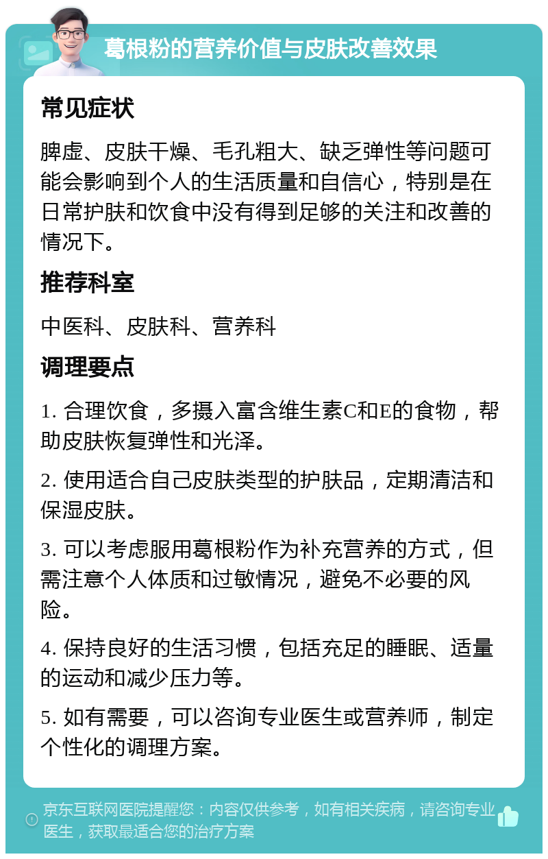 葛根粉的营养价值与皮肤改善效果 常见症状 脾虚、皮肤干燥、毛孔粗大、缺乏弹性等问题可能会影响到个人的生活质量和自信心，特别是在日常护肤和饮食中没有得到足够的关注和改善的情况下。 推荐科室 中医科、皮肤科、营养科 调理要点 1. 合理饮食，多摄入富含维生素C和E的食物，帮助皮肤恢复弹性和光泽。 2. 使用适合自己皮肤类型的护肤品，定期清洁和保湿皮肤。 3. 可以考虑服用葛根粉作为补充营养的方式，但需注意个人体质和过敏情况，避免不必要的风险。 4. 保持良好的生活习惯，包括充足的睡眠、适量的运动和减少压力等。 5. 如有需要，可以咨询专业医生或营养师，制定个性化的调理方案。