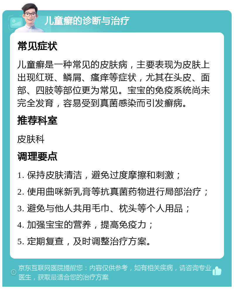 儿童癣的诊断与治疗 常见症状 儿童癣是一种常见的皮肤病，主要表现为皮肤上出现红斑、鳞屑、瘙痒等症状，尤其在头皮、面部、四肢等部位更为常见。宝宝的免疫系统尚未完全发育，容易受到真菌感染而引发癣病。 推荐科室 皮肤科 调理要点 1. 保持皮肤清洁，避免过度摩擦和刺激； 2. 使用曲咪新乳膏等抗真菌药物进行局部治疗； 3. 避免与他人共用毛巾、枕头等个人用品； 4. 加强宝宝的营养，提高免疫力； 5. 定期复查，及时调整治疗方案。