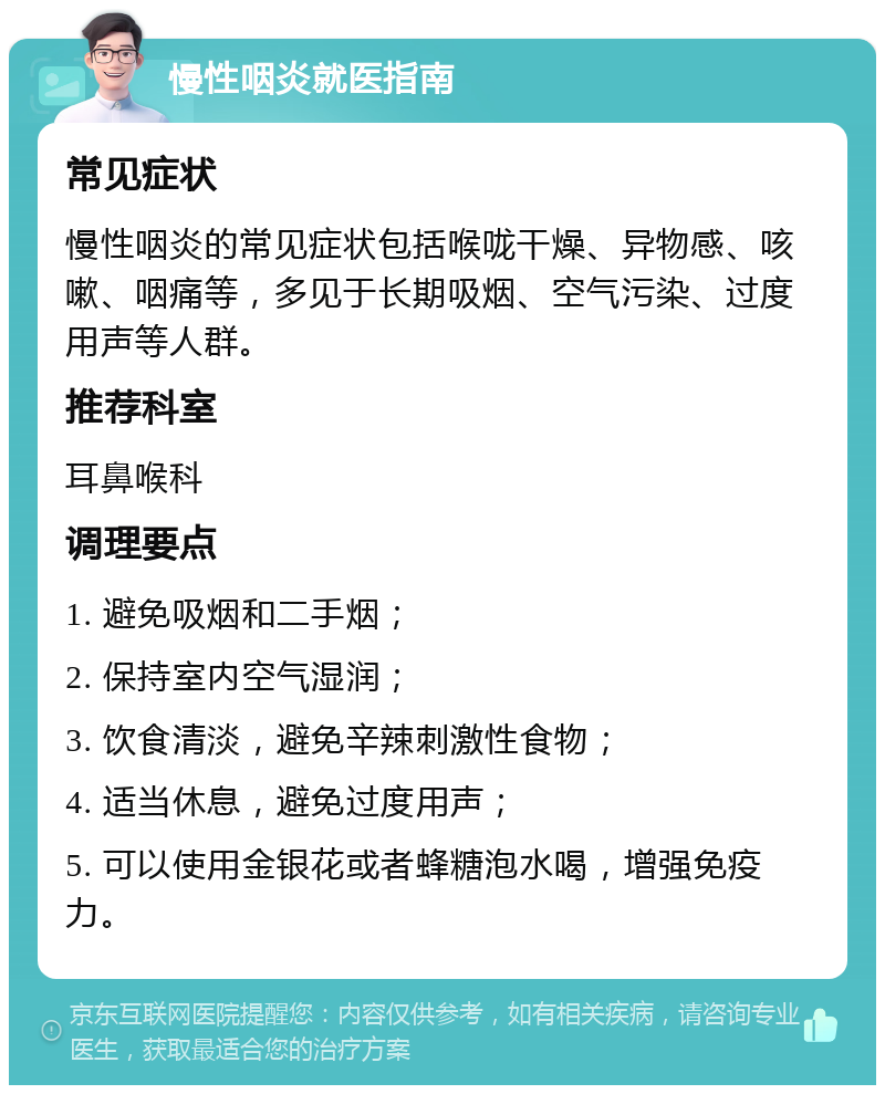 慢性咽炎就医指南 常见症状 慢性咽炎的常见症状包括喉咙干燥、异物感、咳嗽、咽痛等，多见于长期吸烟、空气污染、过度用声等人群。 推荐科室 耳鼻喉科 调理要点 1. 避免吸烟和二手烟； 2. 保持室内空气湿润； 3. 饮食清淡，避免辛辣刺激性食物； 4. 适当休息，避免过度用声； 5. 可以使用金银花或者蜂糖泡水喝，增强免疫力。