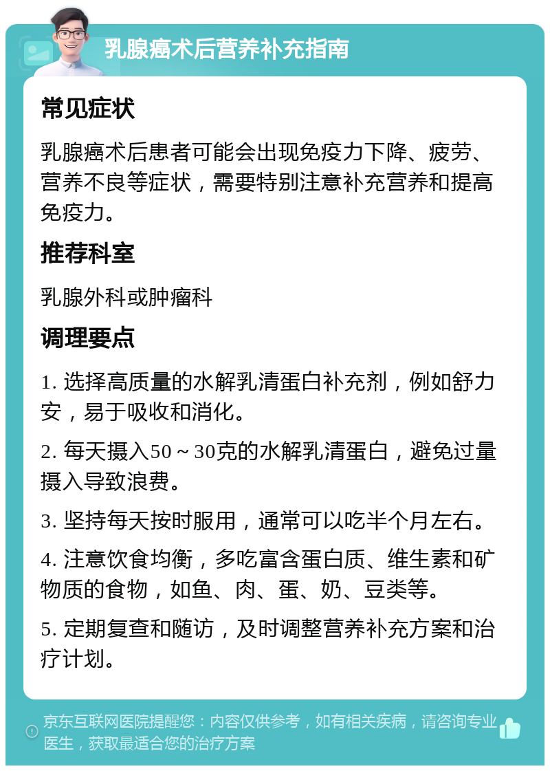 乳腺癌术后营养补充指南 常见症状 乳腺癌术后患者可能会出现免疫力下降、疲劳、营养不良等症状，需要特别注意补充营养和提高免疫力。 推荐科室 乳腺外科或肿瘤科 调理要点 1. 选择高质量的水解乳清蛋白补充剂，例如舒力安，易于吸收和消化。 2. 每天摄入50～30克的水解乳清蛋白，避免过量摄入导致浪费。 3. 坚持每天按时服用，通常可以吃半个月左右。 4. 注意饮食均衡，多吃富含蛋白质、维生素和矿物质的食物，如鱼、肉、蛋、奶、豆类等。 5. 定期复查和随访，及时调整营养补充方案和治疗计划。