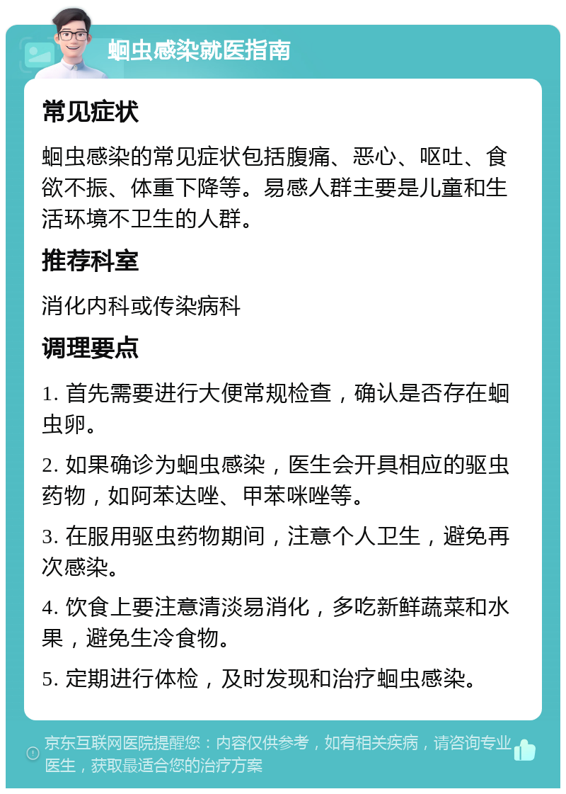 蛔虫感染就医指南 常见症状 蛔虫感染的常见症状包括腹痛、恶心、呕吐、食欲不振、体重下降等。易感人群主要是儿童和生活环境不卫生的人群。 推荐科室 消化内科或传染病科 调理要点 1. 首先需要进行大便常规检查，确认是否存在蛔虫卵。 2. 如果确诊为蛔虫感染，医生会开具相应的驱虫药物，如阿苯达唑、甲苯咪唑等。 3. 在服用驱虫药物期间，注意个人卫生，避免再次感染。 4. 饮食上要注意清淡易消化，多吃新鲜蔬菜和水果，避免生冷食物。 5. 定期进行体检，及时发现和治疗蛔虫感染。