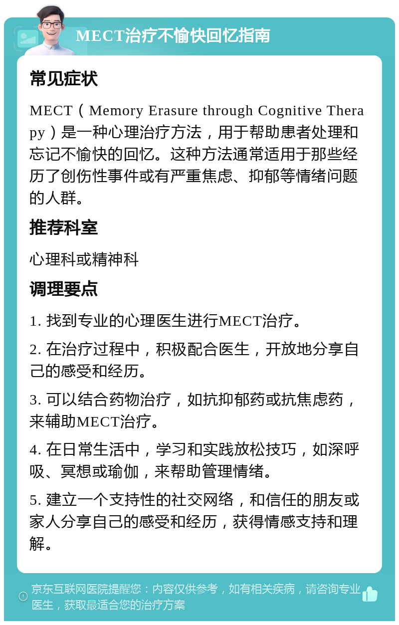 MECT治疗不愉快回忆指南 常见症状 MECT（Memory Erasure through Cognitive Therapy）是一种心理治疗方法，用于帮助患者处理和忘记不愉快的回忆。这种方法通常适用于那些经历了创伤性事件或有严重焦虑、抑郁等情绪问题的人群。 推荐科室 心理科或精神科 调理要点 1. 找到专业的心理医生进行MECT治疗。 2. 在治疗过程中，积极配合医生，开放地分享自己的感受和经历。 3. 可以结合药物治疗，如抗抑郁药或抗焦虑药，来辅助MECT治疗。 4. 在日常生活中，学习和实践放松技巧，如深呼吸、冥想或瑜伽，来帮助管理情绪。 5. 建立一个支持性的社交网络，和信任的朋友或家人分享自己的感受和经历，获得情感支持和理解。