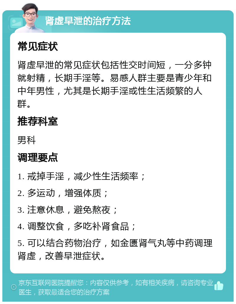 肾虚早泄的治疗方法 常见症状 肾虚早泄的常见症状包括性交时间短，一分多钟就射精，长期手淫等。易感人群主要是青少年和中年男性，尤其是长期手淫或性生活频繁的人群。 推荐科室 男科 调理要点 1. 戒掉手淫，减少性生活频率； 2. 多运动，增强体质； 3. 注意休息，避免熬夜； 4. 调整饮食，多吃补肾食品； 5. 可以结合药物治疗，如金匮肾气丸等中药调理肾虚，改善早泄症状。