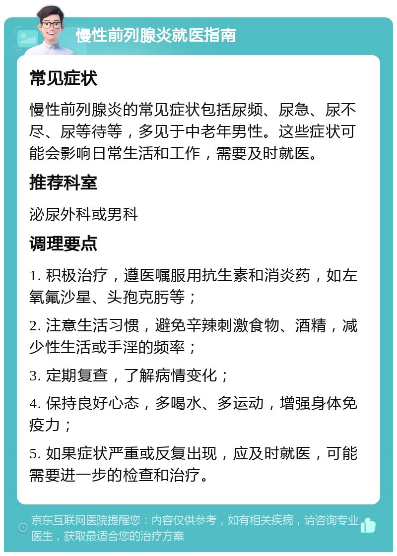 慢性前列腺炎就医指南 常见症状 慢性前列腺炎的常见症状包括尿频、尿急、尿不尽、尿等待等，多见于中老年男性。这些症状可能会影响日常生活和工作，需要及时就医。 推荐科室 泌尿外科或男科 调理要点 1. 积极治疗，遵医嘱服用抗生素和消炎药，如左氧氟沙星、头孢克肟等； 2. 注意生活习惯，避免辛辣刺激食物、酒精，减少性生活或手淫的频率； 3. 定期复查，了解病情变化； 4. 保持良好心态，多喝水、多运动，增强身体免疫力； 5. 如果症状严重或反复出现，应及时就医，可能需要进一步的检查和治疗。