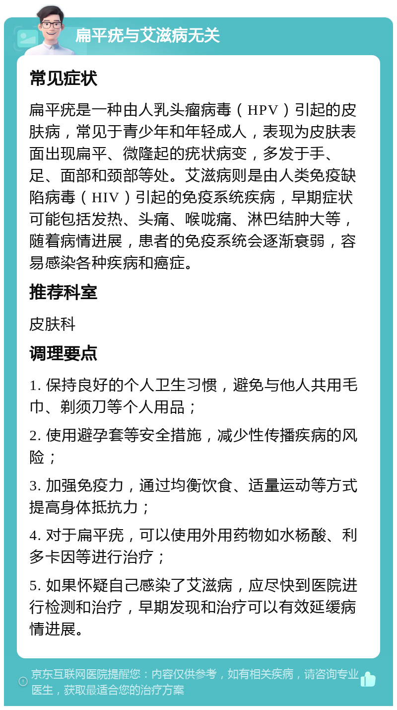 扁平疣与艾滋病无关 常见症状 扁平疣是一种由人乳头瘤病毒（HPV）引起的皮肤病，常见于青少年和年轻成人，表现为皮肤表面出现扁平、微隆起的疣状病变，多发于手、足、面部和颈部等处。艾滋病则是由人类免疫缺陷病毒（HIV）引起的免疫系统疾病，早期症状可能包括发热、头痛、喉咙痛、淋巴结肿大等，随着病情进展，患者的免疫系统会逐渐衰弱，容易感染各种疾病和癌症。 推荐科室 皮肤科 调理要点 1. 保持良好的个人卫生习惯，避免与他人共用毛巾、剃须刀等个人用品； 2. 使用避孕套等安全措施，减少性传播疾病的风险； 3. 加强免疫力，通过均衡饮食、适量运动等方式提高身体抵抗力； 4. 对于扁平疣，可以使用外用药物如水杨酸、利多卡因等进行治疗； 5. 如果怀疑自己感染了艾滋病，应尽快到医院进行检测和治疗，早期发现和治疗可以有效延缓病情进展。