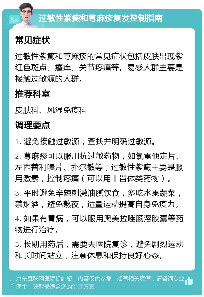 过敏性紫癜和荨麻疹复发控制指南 常见症状 过敏性紫癜和荨麻疹的常见症状包括皮肤出现紫红色斑点、瘙痒、关节疼痛等。易感人群主要是接触过敏源的人群。 推荐科室 皮肤科、风湿免疫科 调理要点 1. 避免接触过敏源，查找并明确过敏源。 2. 荨麻疹可以服用抗过敏药物，如氯雷他定片、左西替利嗪片、扑尔敏等；过敏性紫癜主要是服用激素，控制疼痛（可以用非甾体类药物）。 3. 平时避免辛辣刺激油腻饮食，多吃水果蔬菜，禁烟酒，避免熬夜，适量运动提高自身免疫力。 4. 如果有胃病，可以服用奥美拉唑肠溶胶囊等药物进行治疗。 5. 长期用药后，需要去医院复诊，避免剧烈运动和长时间站立，注意休息和保持良好心态。