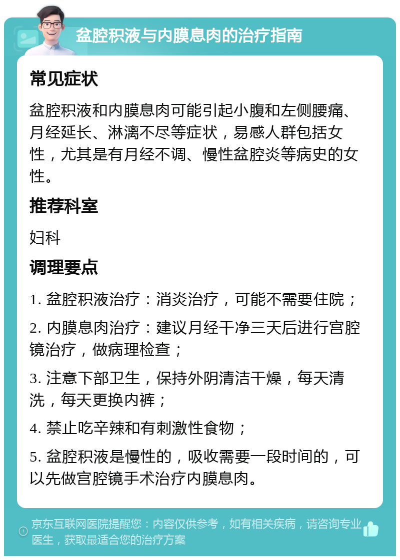 盆腔积液与内膜息肉的治疗指南 常见症状 盆腔积液和内膜息肉可能引起小腹和左侧腰痛、月经延长、淋漓不尽等症状，易感人群包括女性，尤其是有月经不调、慢性盆腔炎等病史的女性。 推荐科室 妇科 调理要点 1. 盆腔积液治疗：消炎治疗，可能不需要住院； 2. 内膜息肉治疗：建议月经干净三天后进行宫腔镜治疗，做病理检查； 3. 注意下部卫生，保持外阴清洁干燥，每天清洗，每天更换内裤； 4. 禁止吃辛辣和有刺激性食物； 5. 盆腔积液是慢性的，吸收需要一段时间的，可以先做宫腔镜手术治疗内膜息肉。