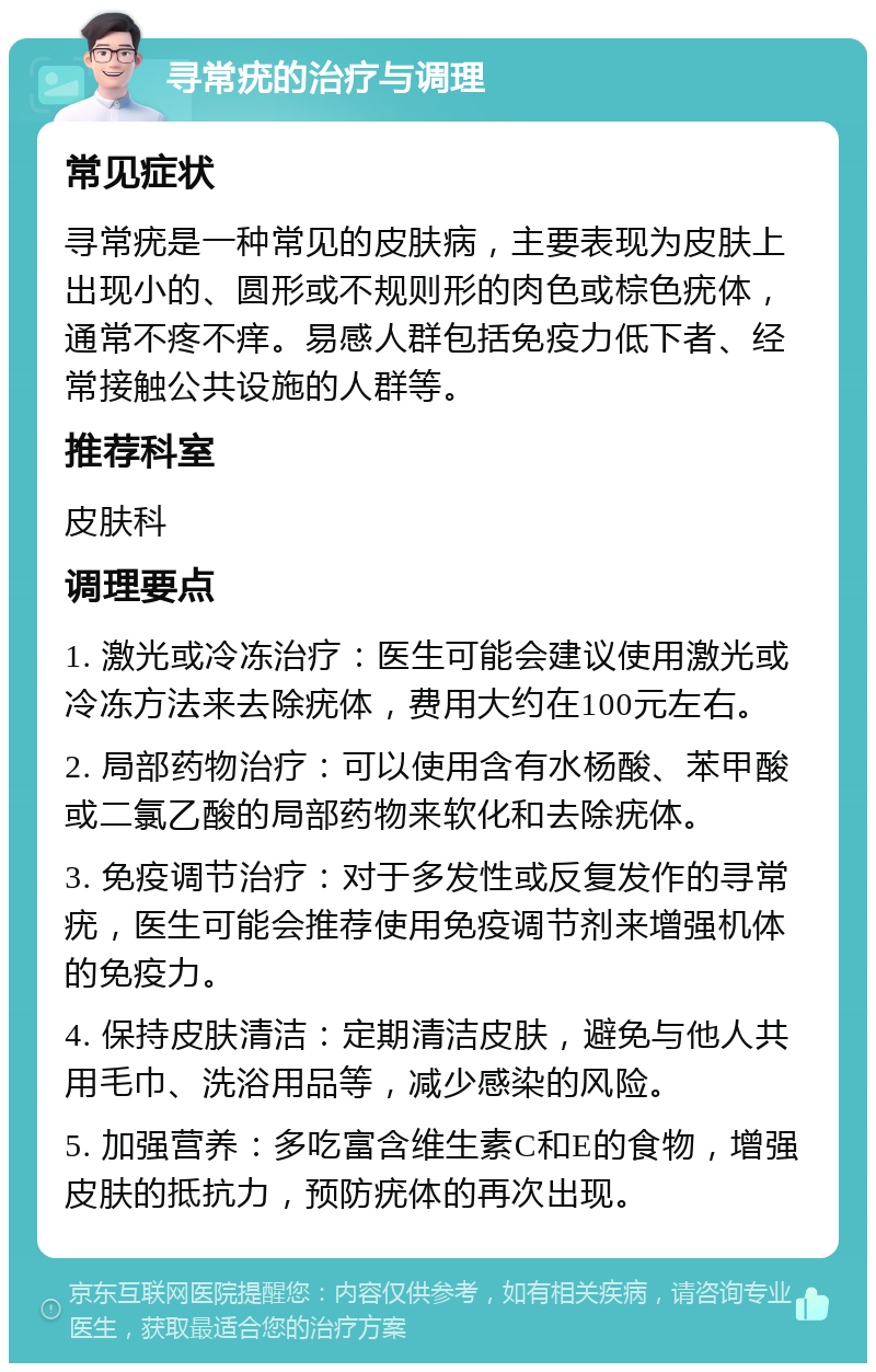 寻常疣的治疗与调理 常见症状 寻常疣是一种常见的皮肤病，主要表现为皮肤上出现小的、圆形或不规则形的肉色或棕色疣体，通常不疼不痒。易感人群包括免疫力低下者、经常接触公共设施的人群等。 推荐科室 皮肤科 调理要点 1. 激光或冷冻治疗：医生可能会建议使用激光或冷冻方法来去除疣体，费用大约在100元左右。 2. 局部药物治疗：可以使用含有水杨酸、苯甲酸或二氯乙酸的局部药物来软化和去除疣体。 3. 免疫调节治疗：对于多发性或反复发作的寻常疣，医生可能会推荐使用免疫调节剂来增强机体的免疫力。 4. 保持皮肤清洁：定期清洁皮肤，避免与他人共用毛巾、洗浴用品等，减少感染的风险。 5. 加强营养：多吃富含维生素C和E的食物，增强皮肤的抵抗力，预防疣体的再次出现。