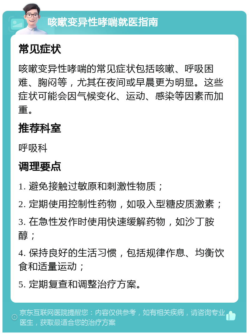 咳嗽变异性哮喘就医指南 常见症状 咳嗽变异性哮喘的常见症状包括咳嗽、呼吸困难、胸闷等，尤其在夜间或早晨更为明显。这些症状可能会因气候变化、运动、感染等因素而加重。 推荐科室 呼吸科 调理要点 1. 避免接触过敏原和刺激性物质； 2. 定期使用控制性药物，如吸入型糖皮质激素； 3. 在急性发作时使用快速缓解药物，如沙丁胺醇； 4. 保持良好的生活习惯，包括规律作息、均衡饮食和适量运动； 5. 定期复查和调整治疗方案。